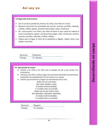 69
Recursos Pandereta
Tiempo 15 minutos
Recursos Ninguno
Tiempo 15 minutos
4.4 Siguiendo instrucciones
 Con el uso de la pandereta, forme a las niñas y los niños en círculo.
 Muestre cómo hacer las actividades de caminar, marchar, puntillas, saltando,
cuclillas, rodillas, gatear, acostarse boca abajo, rodar, arrastrarse.
 Dé instrucciones a las niñas y los niños de hacer lo que usted les indique al
sonar la pandereta: gatear, acostarse boca abajo, rodar, arrastrarse caminar,
marchar, puntillas, saltando, cuclillas, rodillas,.
 Pídales que lo hagan al ritmo de la pandereta y dígales: rápido, lento, muy
rápido, muy lento.
Desarrollando
mi
cuerpo
Así soy yo
4.5 Ejercitando las manos
 Solicite a las niñas y los niños que se pongan de pie y que canten con
entusiasmo.
 Instruya a las niñas y niños a jugar con canciones haciendo las expresiones
corporales correspondientes con las manos y su cuerpo.
 Solicite que memoricen y hagan los movimientos de la rima.
Había una vez una mano
Que subía, bajaba y subía,
Si estaba contenta bailaba,
Y si estaba triste se escondía.
Había una vez dos manos mano
Que aplaudían, aplaudían, aplaudían,
Si estaba contenta bailaba,
Y si estaba triste se escondía.
 