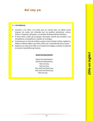 71
5.1 Así hablamos
 Comente a las niñas y los niños que en nuestro país, se hablan varias
lenguas, los cuales son utilizados por los pueblos autóctonos: Lencas,
Chortis, Tolupanes, Misquitos; y el pueblo afrodescendiente Garífuna.
 Si tiene niñas y niños de los grupos nacionales, solicite que enseñen a sus
compañeras y compañeros a saludar en su lengua.
 Comente que en Islas de la Bahía y países como Estados Unidos, Inglaterra,
hablan el idioma inglés y que Ellas y Ellos van ir aprendiendo poco a poco.
 Organice las niñas y los niños en el espacio tecnológico, prepare el audio de
la canción: Good Morning Teacher.
Good morning teacher
Good morning teacher,
Good morning teacher,
How are you,
How are you,
Very well and thank you,
Very well and thank you,
How are you.
¡Dilo
en
inglés!
Así soy yo
 