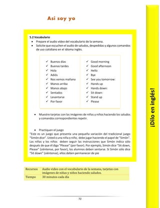 72
Recursos Audio video con el vocabulario de la semana, tarjetas con
imágenes de niñas y niños haciendo saludos.
Tiempo 30 minutos cada día
5.2 Vocabulario
 Prepare el audio video del vocabulario de la semana.
 Solicite que escuchen el audio de saludos, despedidas y algunos comandos
de uso cotidiano en el idioma inglés.
 Buenos días
 Buenas tardes
 Hola
 Adiós
 Nos vemos mañana
 Manos arriba
 Manos abajo
 Sentados
 Levantarse
 Por favor
 Good morning
 Good afternoon
 Hello
 Bye
 See you tomorrow:
 Hands up
 Hands down:
 Sit down:
 Stand up
 Please
 Muestre tarjetas con las imágenes de niñas y niños haciendo los saludos
y comandos correspondientes repetir.
 Practiquen el juego
”Este es un juego que presenta una pequeña variación del tradicional juego
“Simón dice”. Usted o una niña o niño, debe jugar haciendo el papel de "Simón".
Las niñas y los niños deben seguir las instrucciones que Simón indica sólo
después de que él diga "Please” (por favor). Por ejemplo, Simón dice “Sit down,
Please” (siéntense, por favor), los alumnos deben sentarse. Si Simón sólo dice
“Sit down” (siéntense), ellos deben permanecer de pie ¡Dilo
en
inglés!
Así soy yo
 