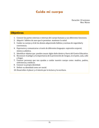 75
Duración: 10 sesiones
Mes: Marzo
Objetivos
1. Conocer las partes externas e internas del cuerpo humano y sus diferentes funciones.
2. Adquirir hábitos de aseo que le permitan mantener la salud.
3. Cuidar su cuerpo y el de los demás adquiriendo hábitos y normas de seguridad y
convivencia.
4. Expresarse y comunicarse a través de diferentes lenguajes: expresión corporal,
música y plástica.
5. Identificar objetos que pueden causar algún daño dentro y fuera del Centro Educativo.
6. Reconocer el peligro y la importancia de la prevención de riesgos, en el patio, aula, calle
y hogar.
7. Conocer personas que nos ayudan a cuidar nuestro cuerpo como: madres, padres,
enfermeras y médicos.
8. Conocer su propia identidad.
9. Definir su identidad como ser social.
10. Desarrollar el placer y el interés por la lectura y la escritura.
Cuido mi cuerpo
 