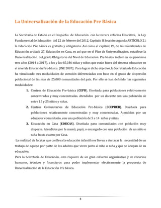 8
La Universalización de la Educación Pre Básica
La Secretaría de Estado en el Despacho de Educación con la tercera reforma Educativa, la Ley
Fundamental de Educación del 22 de febrero del 2012, Capitulo II Sección segunda ARTÍCULO 21
la Educación Pre básica es gratuita y obligatoria. Así como el capítulo IV, de las modalidades de
Educación artículo 27, Educación en Casa, es así que en el Plan de Universalización, establece la
Universalización del grado Obligatorio del Nivel de Educación Pre básica incluir en los próximos
tres años (2014 a 2017), a los y las 65,036 niñas y niños que están fuera del sistema educativo en
el nivel de Educación Pre-básica. [INE 2007]. Para lograr dicho objetivo, la Secretaría de Educación
ha visualizado tres modalidades de atención diferenciadas con base en el grado de dispersión
poblacional de las más de 25,000 comunidades del país. Por ello se han definido las siguientes
modalidades:
1. Centros de Educación Pre-básica (CEPB). Diseñada para poblaciones relativamente
concentradas y muy concentradas. Atendidos por un docente con una población de
entre 15 y 25 niños y niñas.
2. Centros Comunitarios de Educación Pre-básica (CCEPREB). Diseñada para
poblaciones relativamente concentradas y muy concentradas. Atendidos por un
educador comunitario, con una población de 5 a 14 niños y niñas.
3. Educación en Casa (EDUCAS). Diseñada para comunidades con población muy
dispersa. Atendidos por la mamá, papá, o encargado con una población de un niño o
niña hasta cuatro por Casa.
La multitud de facetas que conlleva la educación infantil nos llevan a destacar la necesidad de un
trabajo de equipo por parte de los adultos que viven junto al niño o niña y que se ocupan de su
educación.
Para la Secretaría de Educación, esto requiere de un gran esfuerzo organizativo y de recursos
humanos, técnicos y financieros para poder implementar efectivamente la propuesta de
Universalización de la Educación Pre básica.
 