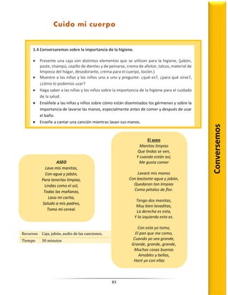 83
Recursos Caja, jabón, audio de las canciones.
Tiempo 30 minutos
1.4 Conversaremos sobre la importancia de la higiene.
 Presente una caja con distintos elementos que se utilizan para la higiene, (jabón,
paste, champú, cepillo de dientes y de peinarse, crema de afeitar, talcos, material de
limpieza del hogar, desodorante, crema para el cuerpo, loción.)
 Muestre a las niñas y los niños uno a uno y pregunte: ¿qué es?, ¿para qué sirve?,
¿cómo lo podemos usar?
 Haga saber a las niñas y los niños sobre la importancia de la higiene para el cuidado
de la salud.
 Enséñele a las niñas y niños sobre cómo están diseminados los gérmenes y sobre la
importancia de lavarse las manos, especialmente antes de comer y después de usar
el baño.
 Enseñe a cantar una canción mientras lavan sus manos.
Cuido mi cuerpo
Conversemos
El aseo
Manitas limpias
Que lindas se ven,
Y cuando están así,
Me gusta comer
Lavaré mis manos
Con bastante agua y jabón,
Quedaran tan limpias
Como pétalos de flor.
Tengo dos manitas,
Muy bien lavaditas,
La derecha es esta,
Y la izquierda esta es.
Con esta yo tomo,
El pan que me como,
Cuando yo sea grande,
Grande, grande, grande,
Muchas cosas buenas
Amables y bellas,
Haré yo con ellas
ASEO
Lavo mis manitas,
Con agua y jabón,
Para tenerlas limpias,
Lindas como el sol,
Todas las mañanas,
Lavo mi carita,
Saludo a mis padres,
Tomo mi cereal.
 