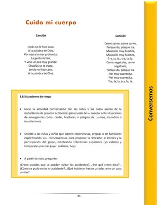 85
Conversemos
Cuido mi cuerpo
Canción
Jonás no le hizo caso,
A la palabra de Dios,
Por eso a la mar profunda,
La gente lo tiro,
Y vino un pez muy grande,
Chuplús se lo trago,
Jonás no hizo caso,
A la palabra de Dios.
Canción
Come carne, come carne,
Porque da, porque da,
Músculos muy fuertes,
Músculos muy fuertes,
Tra, la, la., tra, la, la.
Come vegetales, come
vegetales,
Porque da, porque da,
Piel muy suavecita,
Piel muy suavecita,
Tra, la, la, tra, la, la.
1.6 Situaciones de riesgo
 Inicie la actividad conversando con las niñas y los niños acerca de la
importancia de prevenir accidentes para cuidar de su cuerpo, ante situaciones
de emergencias como: caídas, fracturas, o peligros de sismos, incendios o
inundaciones.
 Solicite a las niñas y niños que narren experiencias, propias o de familiares
especificando sus consecuencias, para propiciar la reflexión, el interés y la
participación del grupo, empleando referencias espaciales (yo estaba) y
temporales precisas (ayer, mañana, hoy)
 A partir de esto, pregunte:
¿Creen ustedes que se pueden evitar los accidentes?, ¿Por qué creen esto? ,
¿Cómo se pudo evitar el accidente?, ¿Qué hubieran hecho ustedes ante un caso
similar?
 Fomente la participación de todos los niños, animándolos a exponer sus ideas;
dará el turno a las niñas y los niños uno a uno a partir de que ellos respeten
las reglas de orden que previamente se han establecido en el aula.
 