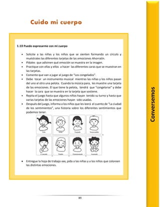 89
Conversemos
Cuido mi cuerpo
1.10 Puedo expresarme con mi cuerpo
• Solicite a las niñas y los niños que se sienten formando un círculo y
muéstrales las diferentes tarjetas de las emociones Ahorratín.
• Pídales que adivinen qué emoción se muestra en la imagen.
• Practique con ellas y ellos a hacer las diferentes caras que se muestran en
las tarjetas.
• Comente que van a jugar al juego de “Los congelados”.
• Debe tocar un instrumento musical mientras las niñas y los niños pasan
del uno al otro una pelota. Cuando la música para, les muestre una tarjeta
de las emociones. El que tiene la pelota, tendrá que “congelarse” y debe
hacer la cara que se muestra en la tarjeta que sostiene.
• Repita el juego hasta que algunos niños hayan tenido su turno y hasta que
varias tarjetas de las emociones hayan sido usadas.
• Después del juego, informa a los niños que les leerá el cuento de “La ciudad
de los sentimientos”, una historia sobre los diferentes sentimientos que
podemos tener.
 Entregue la hoja de trabajo xxx, pida a las niñas y a los niños que coloreen
las distintas emociones.
Tarjetas de Aflatoun
de las emociones
rEPArTIr
Actividad 10 PUEDO ExPrEsArME cON MI cUErPO
1 39
sEccIóN Tú, Aflatoun y yo: Desarrollando un sentido positivo de bienestar e identidad
Módulo 2 soy especial de muchas maneras
•
Feliz
•
Cansado
•
Triste
•
Tímido
•
Enojado
• Entusiasmado
•
Sorprendido
•
Asustado
 