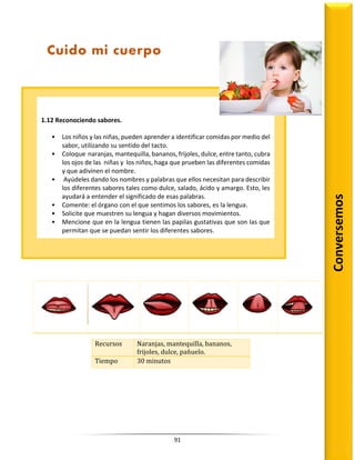 91
Recursos Naranjas, mantequilla, bananos,
frijoles, dulce, pañuelo.
Tiempo 30 minutos
1.12 Reconociendo sabores.
• Los niños y las niñas, pueden aprender a identificar comidas por medio del
sabor, utilizando su sentido del tacto.
• Coloque naranjas, mantequilla, bananos, frijoles, dulce, entre tanto, cubra
los ojos de las niñas y los niños, haga que prueben las diferentes comidas
y que adivinen el nombre.
• Ayúdeles dando los nombres y palabras que ellos necesitan para describir
los diferentes sabores tales como dulce, salado, ácido y amargo. Esto, les
ayudará a entender el significado de esas palabras.
• Comente: el órgano con el que sentimos los sabores, es la lengua.
• Solicite que muestren su lengua y hagan diversos movimientos.
• Mencione que en la lengua tienen las papilas gustativas que son las que
permitan que se puedan sentir los diferentes sabores.
Cuido mi cuerpo
Conversemos
 