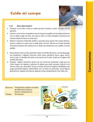 92
Recursos Funda/bolsa, objetos variados
de diferentes texturas,
formas, temperaturas.
Tiempo 30 minutos
Conversemos
Cuido mi cuerpo
1.13 Dime ¿Qué sientes?
 Coloque a una niña o niño un suéter grueso/ chumpa y cubra los ojos con un
pañuelo.
 Solicite a unos otros compañeros que le toque la espalda con los dedos (primero
con un dedo, luego con dos, etc.) que la niña o el niño vendado, mencione con
cuántos dedos le tocan en cada caso.
 Repita el ejercicio utilizando palillas y tocando otras partes del cuerpo (brazos,
piernas, dedos) en cada caso se debe decir la frase: Ahorita me están tocando
(menciona la parte del cuerpo) con un dedo, dos dedos/con una palilla, con dos
palillas.
 Recuerde las niñas y niños aprenden sobre el sentido del tacto, si se les deja jugar
con productos u objetos comunes como masa, plastilina, barro, agua, arena,
arroz crudo. El sentido del tacto se encuentra en la piel, la piel es el órgano del
sentido del tacto.
 Coloque objetos familiares dentro de una funda de almohada y deje que los
niños toquen los objetos y adivinen el objeto que están tocando. Solicite a las
niñas y niños, que describan lo que se siente al tocar los objetos. Modifique este
juego poniendo objetos relacionados con un tema en particular, como figuras
geométricas, objetos de texturas ásperas y lisas, temperaturas: frío, tibio, etc.
 