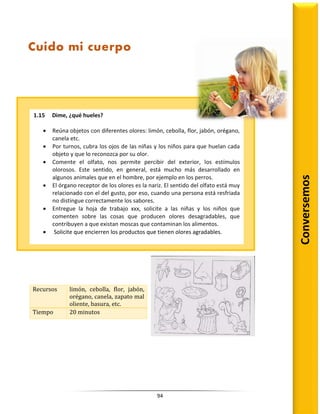 94
Recursos limón, cebolla, flor, jabón,
orégano, canela, zapato mal
oliente, basura, etc.
Tiempo 20 minutos
Conversemos
Cuido mi cuerpo
1.15 Dime, ¿qué hueles?
 Reúna objetos con diferentes olores: limón, cebolla, flor, jabón, orégano,
canela etc.
 Por turnos, cubra los ojos de las niñas y los niños para que huelan cada
objeto y que lo reconozca por su olor.
 Comente el olfato, nos permite percibir del exterior, los estímulos
olorosos. Este sentido, en general, está mucho más desarrollado en
algunos animales que en el hombre, por ejemplo en los perros.
 El órgano receptor de los olores es la nariz. El sentido del olfato está muy
relacionado con el del gusto, por eso, cuando una persona está resfriada
no distingue correctamente los sabores.
 Entregue la hoja de trabajo xxx, solicite a las niñas y los niños que
comenten sobre las cosas que producen olores desagradables, que
contribuyen a que existan moscas que contaminan los alimentos.
 Solicite que encierren los productos que tienen olores agradables.
 