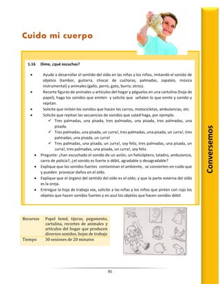 95
Recursos Papel bond, tijeras, pegamento,
cartulina, recortes de animales y
artículos del hogar que producen
diversos sonidos, hojas de trabajo
Tiempo 30 sesiones de 20 minutos
Conversemos
Cuido mi cuerpo
1.16 Dime, ¿qué escuchas?
 Ayude a desarrollar el sentido del oído en las niñas y los niños, imitando el sonido de
objetos (tambor, guitarra, chocar de cucharas, palmadas, zapateo, música
instrumental) y animales (gallo, perro, gato, burro, otros).
 Recorte figuras de animales u artículos del hogar y péguelos en una cartulina (hoja de
papel), haga los sonidos que emiten y solicite que señalen lo que emite y sonido y
repitan.
 Solicite que imiten los sonidos que hacen los carros, motocicletas, ambulancias, etc.
 Solicite que repitan las secuencias de sonidos que usted haga, por ejemplo.
 Tres palmadas, una pisada, tres palmadas, una pisada, tres palmadas, una
pisada.
 Tres palmadas, una pisada, un ¡urra!, tres palmadas, una pisada, un ¡urra!, tres
palmadas, una pisada, un ¡urra!
 Tres palmadas, una pisada, un ¡urra!, soy feliz, tres palmadas, una pisada, un
¡urra!, tres palmadas, una pisada, un ¡urra!, soy feliz.
 Pregunte: ¿han escuchado el sonido de un avión, un helicóptero, taladro, ambulancia,
carro de policía?, ¿el sonido es fuerte o débil, agradable o desagradable?
 Explique que los sonidos fuertes contaminan el ambiente, se convierten en ruido que
y pueden provocar daños en el oído.
 Explique que el órgano del sentido del oído es el oído, y que la parte externa del oído
es la oreja.
 Entregue la hoja de trabajo xxx, solicite a las niñas y los niños que pinten con rojo los
objetos que hacen sonidos fuertes y en azul los objetos que hacen sonidos débil.
 