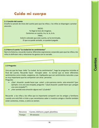 96
Recursos Cuento, disfraces, papel, plastilina.
Tiempo 30 minutos
2.1 Canción del cuento
Enseñe la canción de inicio del cuento para que las niñas y los niños se dispongan a prestar
atención.
INICIO:
Ya llegó la hora de imaginar,
Cantemos un cuento, tra, la, la, la la.
FINAL:
Colorín colorado que este cuento, se ha terminado,
El que se quede sentado, se quedará pegado
2.2 Narre el cuento “La ciudad de los sentimientos”
Narre la historia y recuerde mostrar diferentes expresiones corporales para que las niñas y los
niños lo disfruten más y relacionan los gestos con lo narrado.
2.3 Pregunte:
Una vez que les haya leído “La ciudad de los sentimientos”, haga las preguntas incluidas al
final del cuento. Recuerde hacer hincapié sobre lo normal que es tener diferentes
sentimientos como miedo, vergüenza, etc. Explíqueles que son sentimientos naturales y que
es muy importante que los compartan con otras personas.
Pregunte:
 ¿Qué situación puede hacer que usted u otra persona sienta esta emoción? (por
ejemplo: si es una cara enojada, pregunte: “¿Qué situación puede hacer que pongan
una cara enojada?”)
 ¿Han sentido esta emoción alguna vez? ¿Cuándo?
Recuerde a las niñas y los niños que es importante compartir con los amigos y familiares
cuando uno está feliz o triste y que necesitamos saber si nuestros amigos o familia también
están contentos, tristes, o cómo se sienten.
Cuentos
Cuido mi cuerpo
 