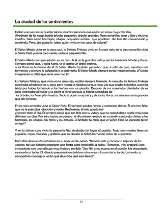 97
La ciudad de los sentimientos
Había una vez en un pueblo lejano, muchas personas que vivían en casas muy coloridas.
Alrededor de las casas, había árboles pequeños, árboles grandes, flores amarillas, rojas y lilas y muchos
insectos, tales como hormigas, abejas, pequeñas arañas que pasaban día tras día conversando y
sonriendo. Pero, ¿te gustaría saber quién vivía en las casas de colores?
El Señor Miedo vivía en la casa azul, la Señora Tristeza vivía en la casa roja; en la casa amarilla vivía
el Señor Feliz y en la casa verde, vivía la pequeña Nisi.
El Señor Miedo siempre estaba en su casa. A él no le gustaba salir y ver los hermosos árboles y flores.
Siempre pensó que, si salía fuera, se le caería un árbol encima,
o las flores se burlarían de él. El Señor Miedo también pensaba que, si salía de casa, vendría una
tormenta y un rayo lo golpearía y lo lastimaría. El Señor Miedo siempre tenía miedo de todo. ¿Puedes
imaginarte lo difícil que sería vivir con él?
La Señora Tristeza, que vivía en la casa roja, estaba siempre llorando. A menudo, la Señora Tristeza
caminaba alrededor de su casa, pero nunca se alejaba porque cada vez que pisaba la hierba, se ponía
triste por haber lastimado a las hierbas con sus pisadas. Después de sus caminatas alrededor de su
casa, regresaba al hogar y se ponía a llorar porque se había despedido de
los árboles, las flores y los insectos. Todo la ponía muy triste y de tanto llorar, sus ojos eran más grandes
que dos limones.
En la casa amarilla vivía el Señor Feliz. Él siempre estaba riendo y contando chistes. Él era tan feliz,
que no le prestaba atención a nadie. Realmente, él solo quería reír
y sonreír todo el día. Él siempre pensó que era feliz con su vida y que no necesitaba a nadie más para
disfrutar sus días. Por esta razón, se pasaba el día entero sentado en su jardín contando chistes a las
hormigas, los conejos, las flores y los árboles. ¿También tú crees que el Señor Feliz no necesita tener
amigos?
Y en la última casa vivía la pequeña Nisi. Acababa de llegar al pueblo. Trajo una maleta llena de
juguetes, ropas coloridas y galletas que su abuela le había horneado antes de su partida.
Unos días después de instalarse en su casa verde, pensó: “Debería salir y conocer a algunos de los
vecinos; tal vez debería organizar una fiesta para conocerlos a todos.” Entonces, Nisi preparó unas
invitaciones con unos dibujos muy lindos y escribió: “Soy Nisi y soy nueva en el pueblo. Me encantaría
conocerlos a todos. El sábado prepararé un delicioso almuerzo a la una de la tarde. Los invito a
compartirlo conmigo y verán qué divertida será esta fiesta!”
 