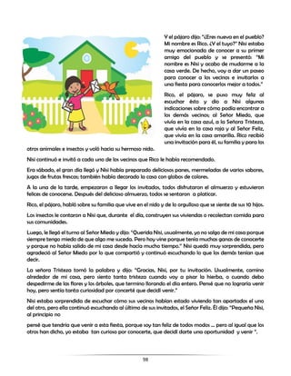 98
Y el pájaro dijo: “¿Eres nueva en el pueblo?
Mi nombre es Rico. ¿Y el tuyo?” Nisi estaba
muy emocionada de conocer a su primer
amigo del pueblo y se presentó: “Mi
nombre es Nisi y acabo de mudarme a la
casa verde. De hecho, voy a dar un paseo
para conocer a los vecinos e invitarlos a
una fiesta para conocerlos mejor a todos.”
Rico, el pájaro, se puso muy feliz al
escuchar ésto y dio a Nisi algunas
indicaciones sobre cómo podía encontrar a
los demás vecinos; al Señor Miedo, que
vivía en la casa azul, a la Señora Tristeza,
que vivía en la casa roja y al Señor Feliz,
que vivía en la casa amarilla. Rico recibió
una invitación para él, su familia y para los
otros animales e insectos y voló hacia su hermoso nido.
Nisi continuó e invitó a cada uno de los vecinos que Rico le había recomendado.
Era sábado, el gran día llegó y Nisi había preparado deliciosos panes, mermeladas de varios sabores,
jugos de frutas frescas; también había decorado la casa con globos de colores.
A la una de la tarde, empezaron a llegar los invitados, todos disfrutaron el almuerzo y estuvieron
felices de conocerse. Después del delicioso almuerzo, todos se sentaron a platicar.
Rico, el pájaro, habló sobre su familia que vive en el nido y de lo orgulloso que se siente de sus 10 hijos.
Los insectos le contaron a Nisi que, durante el día, construyen sus viviendas o recolectan comida para
sus comunidades.
Luego, le llegó el turno al Señor Miedo y dijo: “Querida Nisi, usualmente, yo no salgo de mi casa porque
siempre tengo miedo de que algo me suceda. Pero hoy vine porque tenía muchas ganas de conocerte
y porque no había salido de mi casa desde hacía mucho tiempo.” Nisi quedó muy sorprendida, pero
agradeció al Señor Miedo por lo que compartió y continuó escuchando lo que los demás tenían que
decir.
La señora Tristeza tomó la palabra y dijo: “Gracias, Nisi, por tu invitación. Usualmente, camino
alrededor de mi casa, pero siento tanta tristeza cuando voy a pisar la hierba, o cuando debo
despedirme de las flores y los árboles, que termino llorando el día entero. Pensé que no lograría venir
hoy, pero sentía tanta curiosidad por concerté que decidí venir.”
Nisi estaba sorprendida de escuchar cómo sus vecinos habían estado viviendo tan apartados el uno
del otro, pero ella continuó escuchando al último de sus invitados, el Señor Feliz. Él dijo: “Pequeña Nisi,
al principio no
pensé que tendría que venir a esta fiesta, porque soy tan feliz de todos modos ... pero al igual que los
otros han dicho, yo estaba tan curioso por conocerte, que decidí darte una oportunidad y venir “.
 