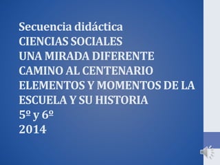 Secuencia didáctica
CIENCIAS SOCIALES
UNA MIRADA DIFERENTE
CAMINO AL CENTENARIO
ELEMENTOS Y MOMENTOS DE LA
ESCUELA Y SU HISTORIA
5º y 6º
2014
 