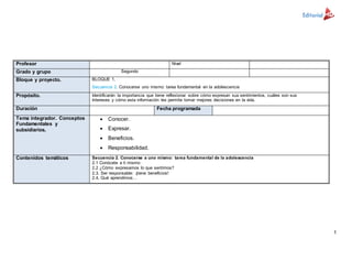 1
Profesor Nivel
Grado y grupo Segundo
Bloque y proyecto. BLOQUE 1.
Secuencia 2. Conocerse uno mismo: tarea fundamental en la adolescencia
Propósito. Identificarán la importancia que tiene reflexionar sobre cómo expresan sus sentimientos, cuáles son sus
Intereses y cómo esta información les permite tomar mejores decisiones en la vida.
Duración Fecha programada
Tema integrador. Conceptos
Fundamentales y
subsidiarios.
 Conocer.
 Expresar.
 Beneficios.
 Responsabilidad.
Contenidos temáticos Secuencia 2. Conocerse a uno mismo: tarea fundamental de la adolescencia
2.1 Conócete a ti mismo
2.2 ¿Cómo expresamos lo que sentimos?
2.3. Ser responsable: ¡tiene beneficios!
2.4. Qué aprendimos…
 