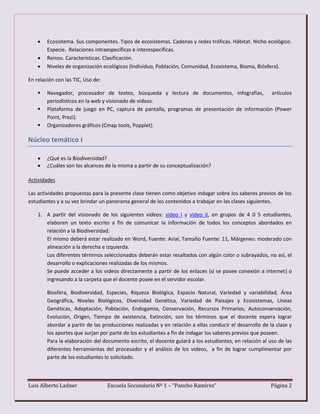 Luis Alberto Ladner Escuela Secundaria Nº 1 – “Pancho Ramírez” Página 2
 Ecosistema. Sus componentes. Tipos de ecosistemas. Cadenas y redes tróficas. Hábitat. Nicho ecológico.
Especie. Relaciones intraespecíficas e interespecíficas.
 Reinos. Características. Clasificación.
 Niveles de organización ecológicos (Individuo, Población, Comunidad, Ecosistema, Bioma, Biósfera).
En relación con las TIC, Uso de:
 Navegador, procesador de textos, búsqueda y lectura de documentos, infografías, artículos
periodísticos en la web y visionado de videos.
 Plataforma de juego en PC, captura de pantalla, programas de presentación de información (Power
Point, Prezi).
 Organizadores gráficos (Cmap tools, Popplet).
Núcleo temático I
 ¿Qué es la Biodiversidad?
 ¿Cuáles son los alcances de la misma a partir de su conceptualización?
Actividades
Las actividades propuestas para la presente clase tienen como objetivo indagar sobre los saberes previos de los
estudiantes y a su vez brindar un panorama general de los contenidos a trabajar en las clases siguientes.
1. A partir del visionado de los siguientes videos: video I y video II, en grupos de 4 0 5 estudiantes,
elaboren un texto escrito a fin de comunicar la información de todos los conceptos abordados en
relación a la Biodiversidad.
El mismo deberá estar realizado en Word, Fuente: Arial, Tamaño Fuente: 11, Márgenes: moderado con
alineación a la derecha e izquierda.
Los diferentes términos seleccionados deberán estar resaltados con algún color o subrayados, no así, el
desarrollo o explicaciones realizadas de los mismos.
Se puede acceder a los videos directamente a partir de los enlaces (si se posee conexión a internet) o
ingresando a la carpeta que el docente posee en el servidor escolar.
Biosfera, Biodiversidad, Especies, Riqueza Biológica, Espacio Natural, Variedad y variabilidad, Área
Geográfica, Niveles Biológicos, Diversidad Genética, Variedad de Paisajes y Ecosistemas, Líneas
Genéticas, Adaptación, Población, Endogamia, Conservación, Recursos Primarios, Autoconservación,
Evolución, Origen, Tiempo de existencia, Extinción, son los términos que el docente espera lograr
abordar a partir de las producciones realizadas y en relación a ellas conducir el desarrollo de la clase y
los aportes que surjan por parte de los estudiantes a fin de indagar los saberes previos que poseen.
Para la elaboración del documento escrito, el docente guiará a los estudiantes, en relación al uso de las
diferentes herramientas del procesador y el análisis de los videos, a fin de lograr cumplimentar por
parte de los estudiantes lo solicitado.
 