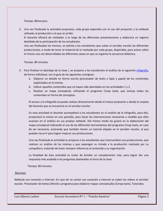 Luis Alberto Ladner Escuela Secundaria Nº 1 – “Pancho Ramírez” Página 3
Tiempo: 80minutos.
2. Una vez finalizada la actividad propuesta, cada grupo expondrá con el uso del proyector y la netbook
utilizada, la producción a la que se arribó.
El docente oficiará de mediador a lo largo de las diferentes presentaciones y elaborará un registro
detallado de la participación de los estudiantes.
Una vez finalizadas las mismas, se solicita a los estudiantes que suban al servidor escolar las diferentes
producciones, a modo de tener el material de lo realizado por cada grupo, disponible, para volver sobre
el mismo una vez desarrolladas las diferentes clases en que se organiza la secuencia didáctica.
Tiempo: 80 minutos.
3. Para finalizar el abordaje de la clase I, se propone a los estudiantes el análisis de la siguiente infografía,
de forma individual, con la guía de las siguientes consignas:
a. Elaborar un detalle en forma escrita (procesador de texto o lápiz y papel) de los contenidos
explicitados en la misma.
b. Indicar aquellos contenidos que no hayan sido abordados en las actividades 1 y 2.
c. Realizar un mapa conceptual, utilizando el programa Cmap tools, que incluya todos los
contenidos en forma de conceptos.
El acceso a la infografía se puede realizar directamente desde el enlace propuesto o desde la carpeta
del docente que se encuentra en el servidor escolar.
En esta actividad el docente acompañará a los estudiantes en el análisis de la infografía, para ello,
proyectará la misma en una pantalla, para hacer las intervenciones necesarias a medida que ellos
avanzan en el análisis en sus propias netbook. Del mismo modo los guiará en la elaboración del
mapa conceptual indicando el uso de las diferentes herramientas del programa Cmap tools, en caso
de ser necesario; aclarando que también tienen un tutorial alojado en el servidor escolar, al que
pueden recurrir para lograr mejorar sus producciones.
Una vez finalizada la actividad se propone a los estudiantes que intercambien sus producciones, que
realicen un análisis de las mismas y que expongan su mirada a la producción realizada por su
compañero, tratando de hacer siempre referencia al contenido y su organización.
La finalidad de ésta actividad es tratar de brindar un complemento más, para lograr dar una
respuesta más acabada a las preguntas planteadas al inicio de la clase.
Tiempo: 80 minutos.
Recursos
Netbook con conexión a internet. En caso de no contar con conexión a internet se suben los videos al servidor
escolar. Procesador de textos (Word) y programa para elaborar mapas conceptuales (Cmap tools). Tutoriales.
 