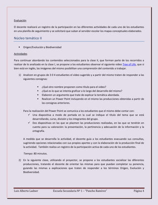 Luis Alberto Ladner Escuela Secundaria Nº 1 – “Pancho Ramírez” Página 4
Evaluación
El docente realizará un registro de la participación en las diferentes actividades de cada uno de los estudiantes
en una planilla de seguimiento y se solicitará que suban al servidor escolar los mapas conceptuales elaborados.
Núcleo temático II
 Origen/Evolución y Biodiversidad
Actividades
Para continuar abordando los contenidos seleccionados para la clase II, que forman parte de los recorridos a
realizar de lo analizado en la clase I, se propone a los estudiantes observar el siguiente video Tree of Life, que si
bien está en inglés, las imágenes del mismo posibilitan una comprensión del contenido a trabajar.
1) Analicen en grupos de 3 0 4 estudiantes el video sugerido y a partir del mismo traten de responder a las
siguientes consignas:
 ¿Qué otro nombre proponen como título para el video?
 ¿Qué es lo que se intenta graficar a lo largo del desarrollo del mismo?
 Elaboren un argumento que trate de explicar la temática abordada.
 Realicen un Power Point incluyendo en el mismo las producciones obtenidas a partir de
las consignas anteriores.
Para la realización del Power Point se comunica a los estudiantes que el mismo debe contar con:
 Una diapositiva a modo de portada en la cual se indique el título del tema que se está
desarrollando, curso, división y los integrantes del grupo.
 Dos diapositivas en las que se plasmen las producciones realizadas, en las que se tendrán en
cuenta para su valoración: la presentación, la pertinencia y adecuación de la información y la
ortografía.
A medida que se desarrolla la actividad, el docente guía a los estudiantes evacuando sus consultas,
sugiriendo opciones relacionadas con sus propios aportes y con la elaboración de la producción final de
la actividad. También realiza un registro de la participación activa de cada uno de los estudiantes.
Tiempo: 80 minutos.
2) En la siguiente clase, utilizando el proyector, se propone a los estudiantes socializar las diferentes
producciones, tratando el docente de orientar las mismas para que puedan completar su ponencia,
guiando las mismas a explicaciones que traten de responder a los términos Origen, Evolución y
Biodiversidad.
 