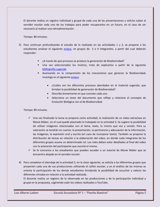 Luis Alberto Ladner Escuela Secundaria Nº 1 – “Pancho Ramírez” Página 5
El docente realiza un registro individual y grupal de cada una de las presentaciones y solicita suban al
servidor escolar cada uno de los trabajos para poder recuperarlos en un futuro, en el caso de ser
necesario al realizar una retroalimentación.
Tiempo: 80 minutos.
3) Para continuar profundizando el estudio de lo realizado en las actividades 1 y 2, se propone a los
estudiantes analizar el siguiente enlace, en grupos de 3 o 4 integrantes, a partir del cual deberán
responder:
 ¿A través de qué procesos se produce la generación de Biodiversidad?
 Una vez seleccionados los mismos, trata de explicarlos a partir de la siguiente
bibliografía sugerida.
 Avanzando en la comprensión de los mecanismos que generan la Biodiversidad,
investiga en el siguiente enlace:
 ¿Cuáles son los diferentes procesos abordados en el material sugerido, que
brindan la posibilidad de generación de Biodiversidad?
 Describe brevemente en que consiste cada uno.
 Selecciona un texto del documento que refleje y relacione el concepto de
Evolución Biológica con el de Biodiversidad.
Tiempo: 80 minutos.
 Una vez finalizada la tarea se propone como actividad, la realización de un video extraclase en
Movie Maker, en el cual quede plasmado lo trabajado en la actividad 3. Se sugiere la posibilidad
de utilizar imágenes relacionadas con el tema, texto, lo mismo que voz y sonido. Para su
valoración se tendrán en cuenta: la presentación, la pertinencia y adecuación de la información,
las imágenes, la expresión oral y escrita (en caso de incorporar texto). También se propone la
distribución de tareas en relación a la elaboración del video, en donde cada integrante de los
diferentes grupos asume un determinado rol. Los roles deben estar detallados al final del video
con la aclaración del participante que asumió el mismo.
 Se le comunica a los estudiantes que pueden acceder a un tutorial de Movie Maker que se
encuentra alojado en el servidor escolar.
4) Para completar el abordaje de la actividad 3, en la clase siguiente, se solicita a los diferentes grupos que
proyecten cada una de sus producciones utilizando el cañón escolar, y en el análisis de las mismas se
orienta la participación de los demás estudiantes brindando la posibilidad de escuchar y valorar las
diferentes miradas en relación a la actividad realizada.
El docente realiza un registro de lo observado en las producciones y de la participación individual y
grupal en la propuesta, sugiriendo subir los videos realizados a YouTube.
 