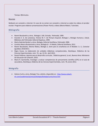 Luis Alberto Ladner Escuela Secundaria Nº 1 – “Pancho Ramírez” Página 6
Tiempo: 80minutos.
Recursos
Netbook con conexión a internet. En caso de no contar con conexión a internet se suben los videos al servidor
escolar. Programa para elaborar presentaciones (Power Point) y videos (Movie Maker). Tutoriales.
Bibliografía
 Noemí Bocalandro y otros, Biología I, Edit. Estrada, Polimodal, 1999.
 Graciela E. G. de Lanestosa, Viviana M. F. de Pereyra Esquivel, Biología 1, Biología Humana y Salud,
Biblioteca del Polimodal, Editorial Kapelusz, 1999.
 María Gabriela Barderi y otros, Biología, Editorial Santillana, Polimodal, 2006.
 Carolina Abarca Bustamante y otros, Biología III – IV Medio, Editorial Santillana, 2012.
 Noemí Bocalandro, Marina Mateu, Biología 2, Serie para la enseñanza en el Modelo 1 a 1, Conectar
Igualdad, 2010/2011.
 Digna Couso, La elaboración de unidades didácticas competenciales, Alambique, Didáctica de las
Ciencias Experimentales, núm. 74, pp. 12-24, abril 2013.
 Daniel Feldman, Aportes para el desarrollo curricular, Didáctica general, 1a ed., Buenos Aires: Ministerio
de Educación de la Nación, 2010.
 Mario R. Quintanilla, Investigar y evaluar competencias de pensamiento científico (CPC) en el aula de
secundaria, Alambique, Didáctica de las Ciencias Experimentales, núm. 70, enero 2012.
Webgrafía
 Helena Curtis y otros, Biología 7ma. edición, disponible en: http://www.cobach-
elr.com/academias/quimicas/biologia/biologia/curtis/inicio.htm
 
