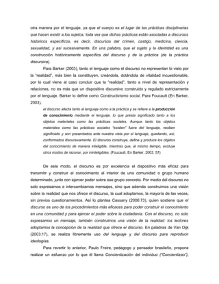 otra manera por el lenguaje, ya que el cuerpo es el lugar de las prácticas disciplinarias
que hacen existir a los sujetos, toda vez que dichas prácticas están asociadas a discursos
históricos específicos, es decir, discursos del crimen, castigo, medicina, ciencia,
sexualidad, y así sucesivamente. En una palabra, que el sujeto y la identidad es una
construcción históricamente específica del discurso y de la práctica (de la práctica
discursiva).
         Para Barker (2003), tanto el lenguaje como el discurso no representan lo visto por
la “realidad”, más bien la constituyen, creándola, dotándola de vitalidad incuestionable,
por lo cual viene al caso concluir que la “realidad”, tanto a nivel de representación y
relaciones, no es más que un dispositivo discursivo construido y regulado estrictamente
por el lenguaje. Barker lo define como Constructivismo social. Para Foucault (En Barker,
2003),
         el discurso afecta tanto al lenguaje como a la práctica y se refiere a la producción
         de conocimiento mediante el lenguaje, lo que presta significado tanto a los
         objetos materiales como las prácticas sociales. Aunque tanto los objetos
         materiales como las prácticas sociales “existen” fuera del lenguaje, reciben
         significado y son presentados ante nuestra vista por el lenguaje, quedando, así,
         conformados discursivamente. El discurso construye, define y produce los objetos
         del conocimiento de manera inteligible, mientras que, al mismo tiempo, excluye
         otros modos de razonar, por ininteligibles. (Foucault. En Barker, 2003: 57)


         De este modo, el discurso es por excelencia el dispositivo más eficaz para
transmitir y construir el conocimiento al interior de una comunidad o grupo humano
determinado, junto con ejercer poder sobre ese grupo concreto. Por medio del discurso no
solo expresamos e intercambiamos mensajes, sino que además construimos una visión
sobre la realidad que nos ofrece el discurso, la cual adoptamos, la mayoría de las veces,
sin previos cuestionamientos. Así lo plantea Cassany (2006:73), quien sostiene que el
discurso es uno de los procedimientos más eficaces para poder construir el conocimiento
en una comunidad y para ejercer el poder sobre la ciudadanía. Con el discurso, no solo
expresamos un mensaje, también construimos una visión de la realidad: los lectores
adoptamos la concepción de la realidad que ofrece el discurso. En palabras de Van Dijk
(2003:17), se realiza libremente uso del lenguaje y del discurso para reproducir
ideologías.
         Para revertir lo anterior, Paulo Freire, pedagogo y pensador brasileño, propone
realizar un esfuerzo por lo que él llama Concientización del individuo (“Concientizao”),
 
