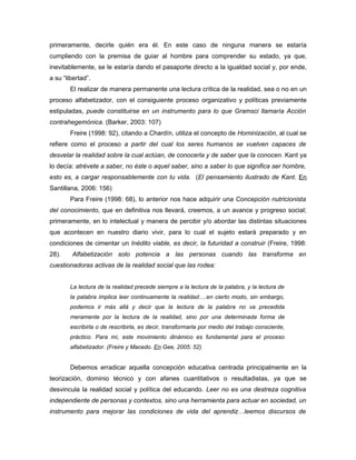 primeramente, decirle quién era él. En este caso de ninguna manera se estaría
cumpliendo con la premisa de guiar al hombre para comprender su estado, ya que,
inevitablemente, se le estaría dando el pasaporte directo a la igualdad social y, por ende,
a su “libertad”.
        El realizar de manera permanente una lectura crítica de la realidad, sea o no en un
proceso alfabetizador, con el consiguiente proceso organizativo y políticas previamente
estipuladas, puede constituirse en un instrumento para lo que Gramsci llamaría Acción
contrahegemónica. (Barker, 2003: 107)
        Freire (1998: 92), citando a Chardín, utiliza el concepto de Hominización, al cual se
refiere como el proceso a partir del cual los seres humanos se vuelven capaces de
desvelar la realidad sobre la cual actúan, de conocerla y de saber que la conocen. Kant ya
lo decía: atrévete a saber, no éste o aquel saber, sino a saber lo que significa ser hombre,
esto es, a cargar responsablemente con tu vida. (El pensamiento ilustrado de Kant. En
Santillana, 2006: 156)
        Para Freire (1998: 68), lo anterior nos hace adquirir una Concepción nutricionista
del conocimiento, que en definitiva nos llevará, creemos, a un avance y progreso social;
primeramente, en lo intelectual y manera de percibir y/o abordar las distintas situaciones
que acontecen en nuestro diario vivir, para lo cual el sujeto estará preparado y en
condiciones de cimentar un Inédito viable, es decir, la futuridad a construir (Freire, 1998:
28).    Alfabetización solo potencia a las personas cuando las transforma en
cuestionadoras activas de la realidad social que las rodea:


        La lectura de la realidad precede siempre a la lectura de la palabra, y la lectura de
        la palabra implica leer continuamente la realidad….en cierto modo, sin embargo,
        podemos ir más allá y decir que la lectura de la palabra no va precedida
        meramente por la lectura de la realidad, sino por una determinada forma de
        escribirla o de rescribirla, es decir, transformarla por medio del trabajo consciente,
        práctico. Para mí, este movimiento dinámico es fundamental para el proceso
        alfabetizador. (Freire y Macedo. En Gee, 2005: 52)


        Debemos erradicar aquella concepción educativa centrada principalmente en la
teorización, dominio técnico y con afanes cuantitativos o resultadistas, ya que se
desvincula la realidad social y política del educando. Leer no es una destreza cognitiva
independiente de personas y contextos, sino una herramienta para actuar en sociedad, un
instrumento para mejorar las condiciones de vida del aprendiz…leemos discursos de
 