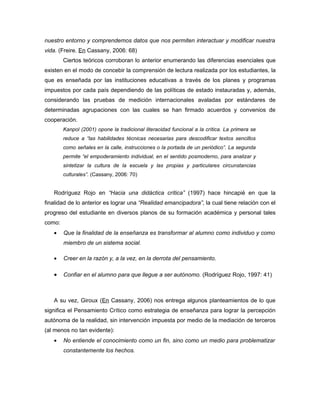 nuestro entorno y comprendemos datos que nos permiten interactuar y modificar nuestra
vida. (Freire. En Cassany, 2006: 68)
        Ciertos teóricos corroboran lo anterior enumerando las diferencias esenciales que
existen en el modo de concebir la comprensión de lectura realizada por los estudiantes, la
que es enseñada por las instituciones educativas a través de los planes y programas
impuestos por cada país dependiendo de las políticas de estado instauradas y, además,
considerando las pruebas de medición internacionales avaladas por estándares de
determinadas agrupaciones con las cuales se han firmado acuerdos y convenios de
cooperación.
        Kanpol (2001) opone la tradicional literacidad funcional a la crítica. La primera se
        reduce a “las habilidades técnicas necesarias para descodificar textos sencillos
        como señales en la calle, instrucciones o la portada de un periódico”. La segunda
        permite “el empoderamiento individual, en el sentido posmoderno, para analizar y
        sintetizar la cultura de la escuela y las propias y particulares circunstancias
        culturales”. (Cassany, 2006: 70)


   Rodríguez Rojo en “Hacia una didáctica crítica” (1997) hace hincapié en que la
finalidad de lo anterior es lograr una “Realidad emancipadora”, la cual tiene relación con el
progreso del estudiante en diversos planos de su formación académica y personal tales
como:
   •    Que la finalidad de la enseñanza es transformar al alumno como individuo y como
        miembro de un sistema social.

   •    Creer en la razón y, a la vez, en la derrota del pensamiento.

   •    Confiar en el alumno para que llegue a ser autónomo. (Rodríguez Rojo, 1997: 41)



   A su vez, Giroux (En Cassany, 2006) nos entrega algunos planteamientos de lo que
significa el Pensamiento Crítico como estrategia de enseñanza para lograr la percepción
autónoma de la realidad, sin intervención impuesta por medio de la mediación de terceros
(al menos no tan evidente):
   •    No entiende el conocimiento como un fin, sino como un medio para problematizar
        constantemente los hechos.
 