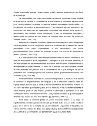 Escribir es aprender a pensar…la escritura es en este caso una epistemología, una forma
de aprendizaje.
       Se debe atender a las relaciones posibles de construir entre la escritura y criticidad
en el sentido de cambiar la percepción de acontecimientos y situaciones estamentadas,
junto con la posibilidad de develar y cuestionar supuestos considerados inamovibles: Las
propiedades de escritura y pensamiento crítico…no solamente ayudan a enseñar a los
estudiantes las relaciones de importancia fundamental que existen entre escritura y
pensamiento, sino también porque contribuyen a que los estudiantes remodelen y
reestructuran sus puntos de vista acerca de cualquier tema concreto de estructuras
sociales. (Giroux, 1990, 120)
       Porque solo cuando los hombres comprenden los temas (de su época respectiva e
histórica) pueden adoptar una postura específica e intervenir en la realidad en vez de
permanecer     como     meros     espectadores.    Y    solo   desarrollando     una    actitud
permanentemente crítica pueden los hombres superar una postura de acomodación.
(Freire. En Giroux, 1990: 120)
       A lo largo de la historia, tanto lenguaje como escritura han estado sometidos a una
serie de mitos respecto a sus propiedades: Lenguaje es lo que nos hace humanos y lo
que nos distingue de las demás criaturas de la tierra. Por otra parte, la alfabetización ha
desempeñado un papel diferente. A través de la historia y de muy diversas culturas,
muchas personas han pensado que la alfabetización es lo que distingue un tipo de
persona de otro...Si el lenguaje nos hace humanos, parece que la alfabetización nos hace
civilizados. (Gee, 2005: 41)
       Históricamente se ha tenido una concepción negativa de la escritura, en el sentido
de contribuir al empobrecimiento del lenguaje y de la interacción cotidiana entre los
sujetos: Platón pensaba que la escritura llevaba al deterioro de la memoria humana y a
una visión del saber que era fácil y falsa. Con la escritura, ya no hacía falta interiorizar el
saber, hacerlo “parte de uno mismo”…permitía y estimulaba la confianza en el texto
escrito como muleta o recordatorio externo….una persona solo sabía lo que era capaz de
defender cara a cara. (La ética de Aristóteles. En Santillana, 2006: 42)
       Para otros, la escritura posee un poder innegable debido a su carga de
significaciones sociales dependiendo del uso que le sea dado, pues un texto, escrito en
papel, en el alma o en la realidad, es un arma cargada. La persona, el educador, que
entrega el arma, entrega las balas (una perspectiva) y debe admitir las consecuencias.
(Gee, 2005: 54). O bien lo dicho por Bertolt Brecht (En Giroux, 1990: 121):
 