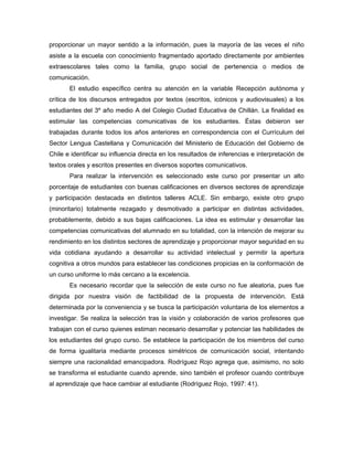 proporcionar un mayor sentido a la información, pues la mayoría de las veces el niño
asiste a la escuela con conocimiento fragmentado aportado directamente por ambientes
extraescolares tales como la familia, grupo social de pertenencia o medios de
comunicación.
       El estudio específico centra su atención en la variable Recepción autónoma y
crítica de los discursos entregados por textos (escritos, icónicos y audiovisuales) a los
estudiantes del 3º año medio A del Colegio Ciudad Educativa de Chillán. La finalidad es
estimular las competencias comunicativas de los estudiantes. Éstas debieron ser
trabajadas durante todos los años anteriores en correspondencia con el Currículum del
Sector Lengua Castellana y Comunicación del Ministerio de Educación del Gobierno de
Chile e identificar su influencia directa en los resultados de inferencias e interpretación de
textos orales y escritos presentes en diversos soportes comunicativos.
       Para realizar la intervención es seleccionado este curso por presentar un alto
porcentaje de estudiantes con buenas calificaciones en diversos sectores de aprendizaje
y participación destacada en distintos talleres ACLE. Sin embargo, existe otro grupo
(minoritario) totalmente rezagado y desmotivado a participar en distintas actividades,
probablemente, debido a sus bajas calificaciones. La idea es estimular y desarrollar las
competencias comunicativas del alumnado en su totalidad, con la intención de mejorar su
rendimiento en los distintos sectores de aprendizaje y proporcionar mayor seguridad en su
vida cotidiana ayudando a desarrollar su actividad intelectual y permitir la apertura
cognitiva a otros mundos para establecer las condiciones propicias en la conformación de
un curso uniforme lo más cercano a la excelencia.
       Es necesario recordar que la selección de este curso no fue aleatoria, pues fue
dirigida por nuestra visión de factibilidad de la propuesta de intervención. Está
determinada por la conveniencia y se busca la participación voluntaria de los elementos a
investigar. Se realiza la selección tras la visión y colaboración de varios profesores que
trabajan con el curso quienes estiman necesario desarrollar y potenciar las habilidades de
los estudiantes del grupo curso. Se establece la participación de los miembros del curso
de forma igualitaria mediante procesos simétricos de comunicación social, intentando
siempre una racionalidad emancipadora. Rodríguez Rojo agrega que, asimismo, no solo
se transforma el estudiante cuando aprende, sino también el profesor cuando contribuye
al aprendizaje que hace cambiar al estudiante (Rodríguez Rojo, 1997: 41).
 