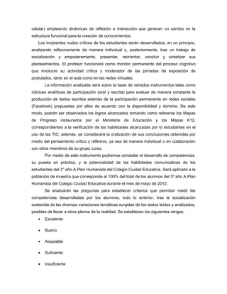 celular) empleando dinámicas de reflexión e interacción que generan un cambio en la
estructura funcional para la creación de conocimientos.
   Los incipientes nudos críticos de los estudiantes serán desarrollados, en un principio,
analizando reflexivamente de manera individual y, posteriormente, tras un trabajo de
socialización y empoderamiento, presentar, reorientar, concluir y sintetizar sus
planteamientos. El profesor funcionará como monitor permanente del proceso cognitivo
que involucre su actividad crítica y moderador de las jornadas de exposición de
postulados, tanto en el aula como en las redes virtuales.
       La información analizada será sobre la base de variados instrumentos tales como
rúbricas analíticas de participación (oral y escrita) para evaluar de manera constante la
producción de textos escritos además de la participación permanente en redes sociales
(Facebook) propuestas por ellos de acuerdo con la disponibilidad y dominio. De este
modo, podrán ser observados los logros alcanzados tomando como referente los Mapas
de Progreso instaurados por el Ministerio de Educación y los Mapas K12,
correspondientes a la verificación de las habilidades alcanzadas por lo estudiantes en el
uso de las TIC; además, se considerará la oralización de sus conclusiones obtenidas por
medio del pensamiento crítico y reflexivo, ya sea de manera individual o en colaboración
con otros miembros de su grupo curso.
       Por medio de este instrumento podremos constatar el desarrollo de competencias,
su puesta en práctica, y la potencialidad de las habilidades comunicativas de los
estudiantes del 3° año A Plan Humanista del Colegio Ciudad Educativa. Será aplicado a la
población de muestra que corresponde al 100% del total de los alumnos del 3º año A Plan
Humanista del Colegio Ciudad Educativa durante el mes de mayo de 2012.
       Se analizarán las preguntas para establecer criterios que permitan medir las
competencias desarrolladas por los alumnos, todo lo anterior, tras la socialización
sostenida de las diversas variaciones temáticas surgidas de los textos leídos y analizados,
posibles de llevar a otros planos de la realidad. Se establecen los siguientes rangos:
   •   Excelente

   •   Bueno

   •   Aceptable

   •   Suficiente

   •   Insuficiente
 