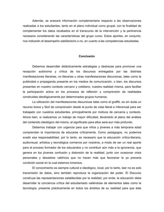 Además, se anexará información complementaria respecto a las observaciones
realizadas a los estudiantes, tanto en el plano individual como grupal, con la finalidad de
complementar los datos recabados en el transcurso de la intervención y la pertinencia
necesaria considerando las características del grupo curso. Estos aportes, en conjunto,
nos indicarán el desempeño satisfactorio o no, en cuanto a las competencias estudiadas.




                                            Conclusión


       Debemos desarrollar didácticamente estrategias y destrezas para promover una
recepción   autónoma    y   crítica   de   los   discursos   entregados   por   las   distintas
manifestaciones literarias, no literarias u otras manifestaciones discursivas, tales como la
publicidad o propaganda presente en los medios de comunicación, o bien, los discursos
presentes en nuestro contexto cercano y cotidiano, nuestra realidad misma, para facilitar
la participación activa en los procesos de reflexión y comprensión de realidades
construidas ideológicamente por determinados grupos humanos.
       La utilización del manifestaciones discursivas tales como el graffiti, es sin duda un
recurso breve y fácil de comprensión desde el punto de vista literal e inferencial para ser
trabajado con nuestros estudiantes, principalmente por motivos de cercanía y contexto.
Ahora bien, si realizamos un trabajo de mayor dificultad, llevándolo al plano del análisis
del contenido ideológico del mismo, el significado para ellos será aun más profundo.
       Debemos trabajar con urgencia para que niños y jóvenes a más temprana edad
comprendan la importancia de educarse críticamente. Como pedagogos, no podemos
evadir esa responsabilidad, por lo tanto, es necesario que la educación crítico-literaria,
audiovisual, artística y tecnológica comience por nosotros, a modo de ser un real aporte
para el proceso formador de los educandos y no contribuir aún más a la ignorancia, que
genera en los jóvenes confusión y distorsión de la realidad, junto con ocasionar crisis
personales y desastres valóricos que no hacen más que favorecer la ya precaria
condición social en la cual estamos inmersos.
       El conocimiento es siempre cultural e ideológico, local, por lo tanto, leer no es solo
transmisión de datos, sino también reproduce la organización del poder. El Discurso
construye las representaciones establecidas por la realidad, por ende, la educación debe
desarrollar la conciencia crítica del estudiantado valiéndose de elementos tales como la
tecnología, presente prácticamente en todos los ámbitos de su realidad para que éste
 