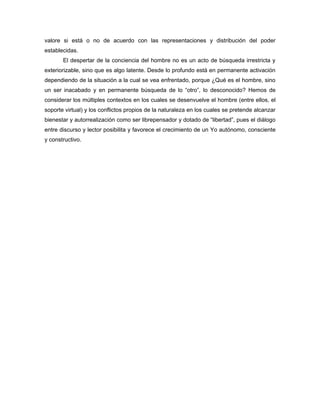 valore si está o no de acuerdo con las representaciones y distribución del poder
establecidas.
       El despertar de la conciencia del hombre no es un acto de búsqueda irrestricta y
exteriorizable, sino que es algo latente. Desde lo profundo está en permanente activación
dependiendo de la situación a la cual se vea enfrentado, porque ¿Qué es el hombre, sino
un ser inacabado y en permanente búsqueda de lo “otro”, lo desconocido? Hemos de
considerar los múltiples contextos en los cuales se desenvuelve el hombre (entre ellos, el
soporte virtual) y los conflictos propios de la naturaleza en los cuales se pretende alcanzar
bienestar y autorrealización como ser librepensador y dotado de “libertad”, pues el diálogo
entre discurso y lector posibilita y favorece el crecimiento de un Yo autónomo, consciente
y constructivo.
 
