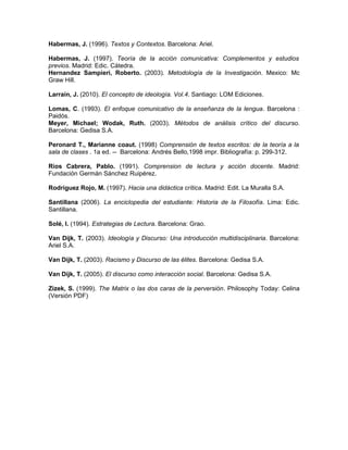 Habermas, J. (1996). Textos y Contextos. Barcelona: Ariel.

Habermas, J. (1997). Teoría de la acción comunicativa: Complementos y estudios
previos. Madrid: Edic. Cátedra.
Hernandez Sampieri, Roberto. (2003). Metodología de la Investigación. Mexico: Mc
Graw Hill.

Larraín, J. (2010). El concepto de ideología. Vol.4. Santiago: LOM Ediciones.

Lomas, C. (1993). El enfoque comunicativo de la enseñanza de la lengua. Barcelona :
Paidós.
Meyer, Michael; Wodak, Ruth. (2003). Métodos de análisis crítico del discurso.
Barcelona: Gedisa S.A.

Peronard T., Marianne coaut. (1998) Comprensión de textos escritos: de la teoría a la
sala de clases . 1a ed. -- Barcelona: Andrés Bello,1998 impr. Bibliografía: p. 299-312.

Ríos Cabrera, Pablo. (1991). Comprension de lectura y acción docente. Madrid:
Fundación Germán Sánchez Ruipérez.

Rodríguez Rojo, M. (1997). Hacia una didáctica crítica. Madrid: Edit. La Muralla S.A.

Santillana (2006). La enciclopedia del estudiante: Historia de la Filosofía. Lima: Edic.
Santillana.

Solé, I. (1994). Estrategias de Lectura. Barcelona: Grao.

Van Dijk, T. (2003). Ideología y Discurso: Una introducción multidisciplinaria. Barcelona:
Ariel S.A.

Van Dijk, T. (2003). Racismo y Discurso de las élites. Barcelona: Gedisa S.A.

Van Dijk, T. (2005). El discurso como interacción social. Barcelona: Gedisa S.A.

Zizek, S. (1999). The Matrix o las dos caras de la perversión. Philosophy Today: Celina
(Versión PDF)
 