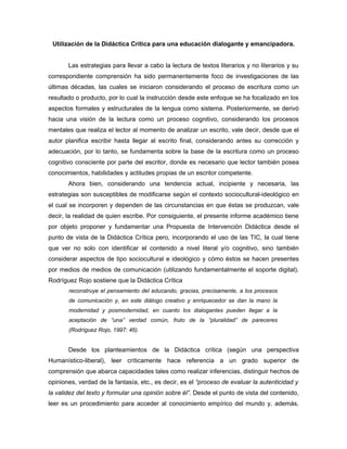 Utilización de la Didáctica Crítica para una educación dialogante y emancipadora.


       Las estrategias para llevar a cabo la lectura de textos literarios y no literarios y su
correspondiente comprensión ha sido permanentemente foco de investigaciones de las
últimas décadas, las cuales se iniciaron considerando el proceso de escritura como un
resultado o producto, por lo cual la instrucción desde este enfoque se ha focalizado en los
aspectos formales y estructurales de la lengua como sistema. Posteriormente, se derivó
hacia una visión de la lectura como un proceso cognitivo, considerando los procesos
mentales que realiza el lector al momento de analizar un escrito, vale decir, desde que el
autor planifica escribir hasta llegar al escrito final, considerando antes su corrección y
adecuación, por lo tanto, se fundamenta sobre la base de la escritura como un proceso
cognitivo consciente por parte del escritor, donde es necesario que lector también posea
conocimientos, habilidades y actitudes propias de un escritor competente.
       Ahora bien, considerando una tendencia actual, incipiente y necesaria, las
estrategias son susceptibles de modificarse según el contexto sociocultural-ideológico en
el cual se incorporen y dependen de las circunstancias en que éstas se produzcan, vale
decir, la realidad de quien escribe. Por consiguiente, el presente informe académico tiene
por objeto proponer y fundamentar una Propuesta de Intervención Didáctica desde el
punto de vista de la Didáctica Crítica pero, incorporando el uso de las TIC, la cual tiene
que ver no solo con identificar el contenido a nivel literal y/o cognitivo, sino también
considerar aspectos de tipo sociocultural e ideológico y cómo éstos se hacen presentes
por medios de medios de comunicación (utilizando fundamentalmente el soporte digital).
Rodríguez Rojo sostiene que la Didáctica Crítica
       reconstruye el pensamiento del educando, gracias, precisamente, a los procesos
       de comunicación y, en este diálogo creativo y enriquecedor se dan la mano la
       modernidad y posmodernidad, en cuanto los dialogantes pueden llegar a la
       aceptación de “una” verdad común, fruto de la “pluralidad” de pareceres
       (Rodríguez Rojo, 1997: 46).


       Desde los planteamientos de la Didáctica crítica (según una perspectiva
Humanístico-liberal), leer críticamente hace referencia a un grado superior de
comprensión que abarca capacidades tales como realizar inferencias, distinguir hechos de
opiniones, verdad de la fantasía, etc., es decir, es el “proceso de evaluar la autenticidad y
la validez del texto y formular una opinión sobre él”. Desde el punto de vista del contenido,
leer es un procedimiento para acceder al conocimiento empírico del mundo y, además,
 