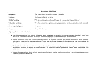SECUENCIA DIDÁCTICA

Asignatura:                                  Plan Diferenciado Humanista: Lenguaje y Sociedad

Profesor:                                    Ciro Leonardo Carrillo De la Hoz

Unidad Temática:                             N° 1. “Universidad y diversidad de la lengua de la comunidad hispanohablante”

Subunidad temática:                          N° 4. Uso de variantes lingüísticas, jergas y su relación con diversos sectores de la sociedad

N° horas pedagógicas:                         21 aprox.

Curso:                                        Tercer Año Medio A

Objetivos Fundamentales Verticales:

   •     Leer comprensivamente, con distintos propósitos, textos literarios y no literarios, en soportes impresos, digitales y muros, con
         estructuras variadas, con presencia de variados elementos complejos, que aborden temas en diversos ámbitos.

   •     Valorar la escritura como una actividad creativa y reflexiva de expresión personal, que permite organizar las ideas, presentar
         información, interactuar con diversas realidades y como una oportunidad de elaborar conscientemente una visión personal de
         mundo.

   •     Producir textos orales de intención literaria y no literarios, bien estructurados y coherentes, para expresar, narrar, exponer y
         argumentar, utilizando un registro de habla adecuado y un vocabulario variado y pertinente al tema, a los interlocutores y al
         contenido.

   •     Utilizar adecuadamente un léxico variado, seleccionando de manera precisa, palabras, expresiones y terminología de acuerdo con
         contenido, propósito y audiencia.
 