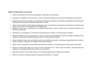 Objetivos Fundamentales Transversales:

   •   Valorar la comunicación como forma de socialización e intercambio de conocimientos

   •   Concientizar la importancia de la información y cómo se construyen realidades a partir de ella en la Sociedad del conocimiento

   •   Apreciar el valor social que se otorga a una adecuada construcción de mensajes y los beneficios consiguientes para la optimización
       y efectividad de los procesos comunicativos personales y sociales.

   •   Valorar la lectura habitual de obras literarias significativas como una experiencia que da acceso al conocimiento y comprensión del
       mundo y de lo humano en la diversidad de sus manifestaciones.
   •   Reflexionar sobre la paz y la tolerancia en sus diferentes dimensiones y valorar el diálogo como un mecanismo efectivo en la
       resolución de problemas.

   •   Concientizar que el lenguaje es un instrumento que puede ayudar a construir un mundo más justo y equitativo.

   •   Propiciar la reflexión sobre el conocimiento de sí mismo y de las propias potencialidades a partir de mensajes entregados por los
       medios de comunicación, analizándolos desde el punto de vista ético, formal y estético.

   •   Valorar el debate de ideas como una instancia esencial, que beneficia el desarrollo de relaciones interpersonales entre hombres y
       mujeres, basadas en la tolerancia y el respeto por las opiniones diversas.

   •   Valorar la vida en sociedad como una instancia esencial para el desarrollo y crecimiento personal a través de la Comunicación.

   •   Propiciar el razonamiento lógico que conduce al mejor conocimiento de sí mismo a partir del análisis del componente ético
       presente en los mensajes emitidos por los medios de comunicación.

   •   Desarrollar el espíritu crítico y analítico frente a los mensajes entregados por los medios de comunicación

   •   Potenciar y estimular la actividad creadora en composiciones literarias y no literarias.
 