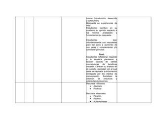 mismo (Introducción, desarrollo
y conclusión).
Búsqueda en experiencias de
vida
Estudiantes escriben en su
cuaderno su opinión respecto a
los   hechos    analizados    y
fundamentan su respuesta.

Estudiantes               leen
voluntariamente sus respuestas
para dar paso a opiniones de
sus pares y complementar y/o
contrastar posturas.

              Final:
Estudiantes reflexionan respecto
a la temática planteada y
buscan causas de ciertas
concepciones      de    temáticas
sociales. Centran su análisis en
el cuidado y seriedad con el cual
debe ser revisada la información
entregada por los medios de
comunicación. Socializan la
creación    de     prejuicios   y
estereotipos presentes.
Recursos Humanos:
    • Alumnos
    • Profesor

Recursos Materiales:
   • Pizarrón
   • Plumón
   • Aula de clases
 