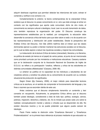adquirir destrezas cognitivas que permitan detectar las intenciones del autor, extraer el
contenido y verificar si es correcto o no.
       Complementando lo anterior, la teoría contemporánea de la Literacidad Crítica
sostiene que el discurso no posee conocimiento en sí, sino que éste emerge al entrar en
contacto con los significados que aporta cada comunidad; dicho de otro modo, el
conocimiento es siempre cultural e ideológico, local. Leer no es solo transmisión de datos,
sino también reproduce la organización del poder. El Discurso construye las
representaciones establecidas por la realidad, por consiguiente, la educación debe
desarrollar la conciencia crítica del lector para que éste valore si está o no de acuerdo con
las representaciones y distribución del poder establecidas. Desde la perspectiva del
Análisis Crítico del Discurso, Van Dijk (2003) reafirma ésto al indicar que las clases
dominantes ejercen su poder e intentan mantener las estructuras sociales con el discurso,
por lo cual se debe aspirar a reducir las injusticias sociales y mejorar las comunidades.
       La instauración de la lectura Crítica de textos (Literacidad), literarios y no literarios,
es política de estado (al menos en el papel) de varios países, al punto de ser mencionada
como prioridad curricular por los ministerios e instituciones educativas. Cassany sostiene
que en la declaración conjunta de la Asociación Nacional de Docentes de Inglés de
E.E.U.U. se refiere a la participación “creativa, reflexiva y crítica de los estudiantes en
distintas comunidades alfabetizadas” (Cassany, 2006: 66).
       Lo anterior se justifica en la capacidad de los individuos y estudiantes de ser
creadores activos y constituir los pilares de su conocimiento de acuerdo con su contexto
situacional de producción de significados.
       Según Green (En Cassany, 2006), el mejor método para desarrollar lectores
críticos es la escritura, en el sentido de comprender el funcionamiento del lenguaje y los
fines o razones que se esconden detrás de este uso.
       Antes creíamos que el discurso simplemente transmitía un contenido y leer
consistía en recuperarlo. Actualmente, la perspectiva Crítica afirma que el discurso
también posee ideología, considerando a ésta de todo tipo: política, ecología, ciencia,
pobreza, migración, derechos y deberes, etc. Es la mirada que posee cada uno sobre la
realidad, conceptualización mental y valores o virtudes que se desprenden de ella. No
existen discursos neutros y no se puede pretender que alguno pueda carecer de
ideología.
       Paulo Freire realiza la distinción entre “Enseñanza Bancaria” y “Enseñanza
Problematizadora”: en la primera hace referencia al proceso mediante el que educador va
 