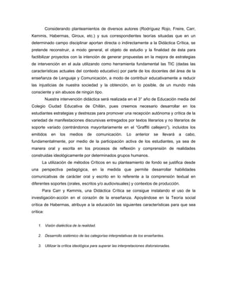 Considerando planteamientos de diversos autores (Rodríguez Rojo, Freire, Carr,
Kemmis, Habermas, Giroux, etc.) y sus correspondientes teorías situadas que en un
determinado campo disciplinar aportan directa o indirectamente a la Didáctica Crítica, se
pretende reconstruir, a modo general, el objeto de estudio y la finalidad de ésta para
factibilizar proyectos con la intención de generar propuestas en la mejora de estrategias
de intervención en el aula utilizando como herramienta fundamental las TIC (dadas las
características actuales del contexto educativo) por parte de los docentes del área de la
enseñanza de Lenguaje y Comunicación, a modo de contribuir educativamente a reducir
las injusticias de nuestra sociedad y la obtención, en lo posible, de un mundo más
consciente y sin abusos de ningún tipo.
           Nuestra intervención didáctica será realizada en el 3° año de Educación media del
Colegio Ciudad Educativa de Chillán, pues creemos necesario desarrollar en los
estudiantes estrategias y destrezas para promover una recepción autónoma y crítica de la
variedad de manifestaciones discursivas entregados por textos literarios y no literarios de
soporte variado (centrándonos mayoritariamente en el “Graffiti callejero”), incluidos los
emitidos      en   los   medios   de       comunicación.   Lo    anterior   se    llevará   a   cabo,
fundamentalmente, por medio de la participación activa de los estudiantes, ya sea de
manera oral y escrita en los procesos de reflexión y comprensión de realidades
construidas ideológicamente por determinados grupos humanos.
      La utilización de métodos Críticos en su planteamiento de fondo se justifica desde
una perspectiva pedagógica, en la medida que permite desarrollar habilidades
comunicativas de carácter oral y escrito en lo referente a la comprensión textual en
diferentes soportes (orales, escritos y/o audiovisuales) y contextos de producción.
      Para Carr y Kemmis, una Didáctica Crítica se consigue instalando el uso de la
investigación-acción en el corazón de la enseñanza. Apoyándose en la Teoría social
crítica de Habermas, atribuye a la educación las siguientes características para que sea
crítica:


    1. Visión dialéctica de la realidad.

    2. Desarrollo sistémico de las categorías interpretativas de los enseñantes.

    3. Utilizar la crítica ideológica para superar las interpretaciones distorsionadas.
 