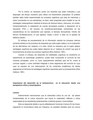 Por lo mismo, es necesario contar con docentes que están motivados y que
dispongan del tiempo necesario para utilizar los lineamientos propuestos. El profesor
también debe haber experimentado los procesos cognitivos que trata de interiorizar y
hacer conscientes en sus estudiantes, es decir, estar preparado para modelar el uso de
estrategias metacognitivas mediante la lectura de diversos textos y discursos, sin olvidar,
fundamentalmente, la adaptación de nuevas tecnologías puestas a disposición de la
educación (TIC) y del proceso de enseñanza-aprendizaje centrándose en las
características de los estudiantes (por ejemplo, la llamada Nomophobia, híbrido del
término No-Mobile-phone, el cual significa “miedo o terror” a estar sin el aparato de
telefonía celular)
       El enfoque de procesamiento de la información estudia los procesos internos
poniendo énfasis en los procesos de búsqueda que cada sujeto realiza y en la evaluación
de las alternativas con respecto a la meta, donde es necesario que el sujeto aplique
estrategias cognitivas las cuales deben disponer de un “sistema de control” que guíe el
funcionamiento de todos los procesos cognitivos (Ríos Cabrera, 1991).
       Cuando el enfoque del desarrollo de habilidades cognitivas se transforma en
experiencias de aprendizaje académico, puede estar incorporado al currículo de dos
maneras principales: como un curso especialmente diseñado para tal fin, anexo al
currículo regular; o como actividad integrada a otras asignaturas del currículo en cuyo
caso se requiere de una reformulación de los contenidos académicos de dichas
asignaturas en términos de estrategias cognitivas requeridas para su procesamiento (Ríos
Cabrera, 1991)




Importancia del desarrollo de la lectoescritura           en la educación desde una
perspectiva crítica y emancipadora



Lectura
       Anteriormente mencionamos que la Literacidad crítica es uno de           los pilares
fundamentales de la nueva educación que busca la creatividad, reflexión y crítica
responsable de los estudiantes pertenecientes a distintos grupos o comunidades.
       Esto se desprende debido a que la alfabetización funcional o lectura En las líneas,
(siguiendo la nomenclatura dada por Cassany), ha quedado obsoleta para los nuevos
 