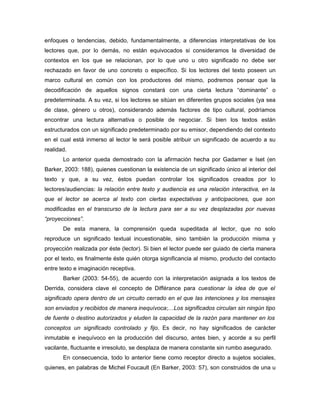 enfoques o tendencias, debido, fundamentalmente, a diferencias interpretativas de los
lectores que, por lo demás, no están equivocados si consideramos la diversidad de
contextos en los que se relacionan, por lo que uno u otro significado no debe ser
rechazado en favor de uno concreto o específico. Si los lectores del texto poseen un
marco cultural en común con los productores del mismo, podremos pensar que la
decodificación de aquellos signos constará con una cierta lectura “dominante” o
predeterminada. A su vez, si los lectores se sitúan en diferentes grupos sociales (ya sea
de clase, género u otros), considerando además factores de tipo cultural, podríamos
encontrar una lectura alternativa o posible de negociar. Si bien los textos están
estructurados con un significado predeterminado por su emisor, dependiendo del contexto
en el cual está inmerso al lector le será posible atribuir un significado de acuerdo a su
realidad.
       Lo anterior queda demostrado con la afirmación hecha por Gadamer e Iset (en
Barker, 2003: 188), quienes cuestionan la existencia de un significado único al interior del
texto y que, a su vez, éstos puedan controlar los significados creados por lo
lectores/audiencias: la relación entre texto y audiencia es una relación interactiva, en la
que el lector se acerca al texto con ciertas expectativas y anticipaciones, que son
modificadas en el transcurso de la lectura para ser a su vez desplazadas por nuevas
“proyecciones”.
       De esta manera, la comprensión queda supeditada al lector, que no solo
reproduce un significado textual incuestionable, sino también la producción misma y
proyección realizada por éste (lector). Si bien el lector puede ser guiado de cierta manera
por el texto, es finalmente éste quién otorga significancia al mismo, producto del contacto
entre texto e imaginación receptiva.
       Barker (2003: 54-55), de acuerdo con la interpretación asignada a los textos de
Derrida, considera clave el concepto de Différance para cuestionar la idea de que el
significado opera dentro de un circuito cerrado en el que las intenciones y los mensajes
son enviados y recibidos de manera inequívoca;…Los significados circulan sin ningún tipo
de fuente o destino autorizados y eluden la capacidad de la razón para mantener en los
conceptos un significado controlado y fijo. Es decir, no hay significados de carácter
inmutable e inequívoco en la producción del discurso, antes bien, y acorde a su perfil
vacilante, fluctuante e irresoluto, se desplaza de manera constante sin rumbo asegurado.
       En consecuencia, todo lo anterior tiene como receptor directo a sujetos sociales,
quienes, en palabras de Michel Foucault (En Barker, 2003: 57), son construidos de una u
 