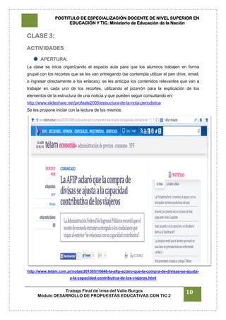 POSTITULO DE ESPECIALIZACIÓN DOCENTE DE NIVEL SUPERIOR EN
EDUCACIÓN Y TIC. Ministerio de Educación de la Nación
Trabajo Final de Irma del Valle Burgos
Módulo DESARROLLO DE PROPUESTAS EDUCATIVAS CON TIC 2
10
CLASE 3:
ACTIVIDADES
APERTURA:
La clase se inicia organizando el espacio aula para que los alumnos trabajen en forma
grupal con los recortes que se les van entregando (se contempla utilizar el pen drive, email,
o ingresar directamente a los enlaces), se les anticipa los contenidos relevantes que van a
trabajar en cada uno de los recortes, utilizando el pizarrón para la explicación de los
elementos de la estructura de una noticia y que pueden seguir consultando en:
http://www.slideshare.net/profeale2005/estructura-de-la-nota-periodstica
Se les propone iniciar con la lectura de los mismos:
http://www.telam.com.ar/notas/201305/16646-la-afip-aclaro-que-la-compra-de-divisas-se-ajusta-
a-la-capacidad-contributiva-de-los-viajeros.html
 
