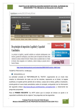 POSTITULO DE ESPECIALIZACIÓN DOCENTE DE NIVEL SUPERIOR EN
EDUCACIÓN Y TIC. Ministerio de Educación de la Nación
Trabajo Final de Irma del Valle Burgos
Módulo DESARROLLO DE PROPUESTAS EDUCATIVAS CON TIC 2
11
http://www.diariojudicial.com/contenidos/2003/10/07/noticia_0001.html
TIEMPO PREVISTO: 15 Minutos
DESARROLLO
La actividad consiste en “REFORMULAR EL TEXTO”, organizando de un modo más
creativo la información de cada uno de los recortes, reparando en el titular, la bajada
(subtítulo), el copete (primer párrafo de la noticia), cuerpo de la noticia, gráfico ó ilustración,
construyendo el nuevo texto periodístico sobre el concepto, enriquecido con la información
del siguiente enlace http://www.afip.gov.ar/ef/docentes_conceptos.html, y observando las
preguntas propuestas.
Para el PRIMER RECORTE “La AFIP aclaro que la compra de divisas se ajusta a la
capacidad contributiva de los viajeros”; las preguntas son las siguientes:
 