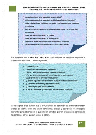 POSTITULO DE ESPECIALIZACIÓN DOCENTE DE NIVEL SUPERIOR EN
EDUCACIÓN Y TIC. Ministerio de Educación de la Nación
Trabajo Final de Irma del Valle Burgos
Módulo DESARROLLO DE PROPUESTAS EDUCATIVAS CON TIC 2
12
Las preguntas para el SEGUNDO RECORTE: “Dos Principios de imposición: Legalidad y
Capacidad Contributiva...”, son las siguientes:
Se les explica a los alumnos que la lectura global del contenido les permitirá hipotetizar
acerca del mismo, tener una visión panorámica, analizar y seleccionar los conceptos
relevantes para cotejarlos con lo que conocen a medida que van avanzando e identificando
los conceptos claves que dan sentido al párrafo.
 ¿A qué se refiere, tener capacidad para contribuir?
 ¿Cómo se manifiesta la capacidad contributiva de los contribuyentes?
 ¿Qué relación tienen los bienes, los gastos y los ingresos con la capacidad
contributiva?
 De los impuestos que vimos: ¿Cuál/es se corresponden con la capacidad
contributiva?
 ¿Qué son los impuestos para el Estado?
 ¿Qué son los impuestos para el contribuyente?
 ¿Dónde se reflejaría contablemente el pago de los impuestos?
 ¿Cómo se registra contablemente y el nombre de la cuenta?
 ¿Qué es imponer?
 ¿Quién impone el pago de los impuestos?
 ¿Cómo y quién limita la potestad tributaria del Estado?
 ¿Por qué es importante cumplir con la legalidad de los impuestos?
 ¿Qué es vulnerar un principio constitucional?
 ¿Conocen algún caso o lo escucharon en algún medio de comunicación?
 ¿Qué valores estarían en juego en esos casos?
 ¿Qué otros principios tributarios existen?
 Al leer la Constitución ¿Qué artículos se refieren a los principios?
 