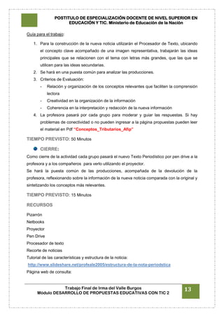 POSTITULO DE ESPECIALIZACIÓN DOCENTE DE NIVEL SUPERIOR EN
EDUCACIÓN Y TIC. Ministerio de Educación de la Nación
Trabajo Final de Irma del Valle Burgos
Módulo DESARROLLO DE PROPUESTAS EDUCATIVAS CON TIC 2
13
Guía para el trabajo:
1. Para la construcción de la nueva noticia utilizarán el Procesador de Texto, ubicando
el concepto clave acompañado de una imagen representativa, trabajarán las ideas
principales que se relacionen con el tema con letras más grandes, que las que se
utilicen para las ideas secundarias.
2. Se hará en una puesta común para analizar las producciones.
3. Criterios de Evaluación:
- Relación y organización de los conceptos relevantes que faciliten la comprensión
lectora
- Creatividad en la organización de la información
- Coherencia en la interpretación y redacción de la nueva información
4. La profesora pasará por cada grupo para moderar y guiar las respuestas. Si hay
problemas de conectividad o no pueden ingresar a la página propuestas pueden leer
el material en Pdf “Conceptos_Tributarios_Afip”
TIEMPO PREVISTO: 50 Minutos
CIERRE:
Como cierre de la actividad cada grupo pasará el nuevo Texto Periodístico por pen drive a la
profesora y a los compañeros para verlo utilizando el proyector.
Se hará la puesta común de las producciones, acompañada de la devolución de la
profesora, reflexionando sobre la información de la nueva noticia comparada con la original y
sintetizando los conceptos más relevantes.
TIEMPO PREVISTO: 15 Minutos
RECURSOS
Pizarrón
Netbooks
Proyector
Pen Drive
Procesador de texto
Recorte de noticias
Tutorial de las características y estructura de la noticia:
http://www.slideshare.net/profeale2005/estructura-de-la-nota-periodstica
Página web de consulta:
 