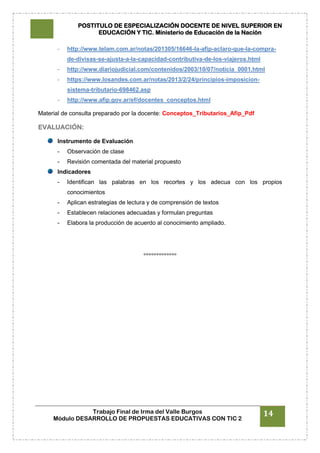 POSTITULO DE ESPECIALIZACIÓN DOCENTE DE NIVEL SUPERIOR EN
EDUCACIÓN Y TIC. Ministerio de Educación de la Nación
Trabajo Final de Irma del Valle Burgos
Módulo DESARROLLO DE PROPUESTAS EDUCATIVAS CON TIC 2
14
- http://www.telam.com.ar/notas/201305/16646-la-afip-aclaro-que-la-compra-
de-divisas-se-ajusta-a-la-capacidad-contributiva-de-los-viajeros.html
- http://www.diariojudicial.com/contenidos/2003/10/07/noticia_0001.html
- https://www.losandes.com.ar/notas/2013/2/24/principios-imposicion-
sistema-tributario-698462.asp
- http://www.afip.gov.ar/ef/docentes_conceptos.html
Material de consulta preparado por la docente: Conceptos_Tributarios_Afip_Pdf
EVALUACIÓN:
Instrumento de Evaluación
- Observación de clase
- Revisión comentada del material propuesto
Indicadores
- Identifican las palabras en los recortes y los adecua con los propios
conocimientos
- Aplican estrategias de lectura y de comprensión de textos
- Establecen relaciones adecuadas y formulan preguntas
- Elabora la producción de acuerdo al conocimiento ampliado.
°°°°°°°°°°°°°
 