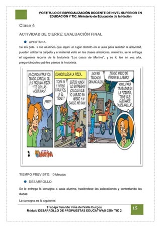 POSTITULO DE ESPECIALIZACIÓN DOCENTE DE NIVEL SUPERIOR EN
EDUCACIÓN Y TIC. Ministerio de Educación de la Nación
Trabajo Final de Irma del Valle Burgos
Módulo DESARROLLO DE PROPUESTAS EDUCATIVAS CON TIC 2
15
Clase 4
ACTIVIDAD DE CIERRE: EVALUACIÓN FINAL
APERTURA
Se les pide a los alumnos que elijan un lugar distinto en el aula para realizar la actividad,
pueden utilizar la carpeta y el material visto en las clases anteriores, mientras, se le entrega
el siguiente recorte de la historieta “Los casos de Martina”, y se lo lee en voz alta,
preguntándoles qué les parece la historieta.
TIEMPO PREVISTO: 10 Minutos
DESARROLLO:
Se le entrega la consigna a cada alumno, haciéndose las aclaraciones y contestando las
dudas:
La consigna es la siguiente:
 
