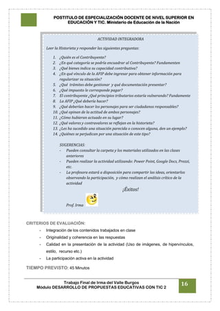 POSTITULO DE ESPECIALIZACIÓN DOCENTE DE NIVEL SUPERIOR EN
EDUCACIÓN Y TIC. Ministerio de Educación de la Nación
Trabajo Final de Irma del Valle Burgos
Módulo DESARROLLO DE PROPUESTAS EDUCATIVAS CON TIC 2
16
CRITERIOS DE EVALUACIÓN:
- Integración de los contenidos trabajados en clase
- Originalidad y coherencia en las respuestas
- Calidad en la presentación de la actividad (Uso de imágenes, de hipervínculos,
estilo, recurso etc.)
- La participación activa en la actividad
TIEMPO PREVISTO: 45 Minutos
ACTIVIDAD INTEGRADORA
Leer la Historieta y responder las siguientes preguntas:
1. ¿Quién es el Contribuyente?
2. ¿En qué categoría se podría encuadrar al Contribuyente? Fundamenten
3. ¿Qué bienes indica su capacidad contributiva?
4. ¿En qué vínculo de la AFIP debe ingresar para obtener información para
regularizar su situación?
5. ¿Qué trámites debe gestionar y qué documentación presentar?
6. ¿Qué impuesto le corresponde pagar?
7. El contribuyente ¿Qué principios tributarios estaría vulnerando? Fundamente
8. La AFIP ¿Qué debería hacer?
9. ¿Qué deberían hacer los personajes para ser ciudadanos responsables?
10. ¿Qué opinan de la actitud de ambos personajes?
11. ¿Cómo hubieran actuado en su lugar?
12. ¿Qué valores y contravalores se reflejan en la historieta?
13. ¿Les ha sucedido una situación parecida o conocen alguna, den un ejemplo?
14. ¿Quiénes se perjudican por una situación de este tipo?
SUGERENCIAS:
- Pueden consultar la carpeta y los materiales utilizados en las clases
anteriores
- Pueden realizar la actividad utilizando: Power Point, Google Docs, Prezzi,
etc.
- La profesora estará a disposición para compartir las ideas, orientarlos
observando la participación, y cómo realizan el análisis crítico de la
actividad
¡Éxitos!
Prof. Irma
 