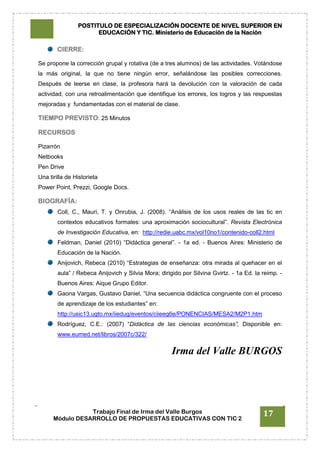 POSTITULO DE ESPECIALIZACIÓN DOCENTE DE NIVEL SUPERIOR EN
EDUCACIÓN Y TIC. Ministerio de Educación de la Nación
Trabajo Final de Irma del Valle Burgos
Módulo DESARROLLO DE PROPUESTAS EDUCATIVAS CON TIC 2
17
CIERRE:
Se propone la corrección grupal y rotativa (de a tres alumnos) de las actividades. Votándose
la más original, la que no tiene ningún error, señalándose las posibles correcciones.
Después de leerse en clase, la profesora hará la devolución con la valoración de cada
actividad, con una retroalimentación que identifique los errores, los logros y las respuestas
mejoradas y fundamentadas con el material de clase.
TIEMPO PREVISTO: 25 Minutos
RECURSOS
Pizarrón
Netbooks
Pen Drive
Una tirilla de Historieta
Power Point, Prezzi, Google Docs.
BIOGRAFÍA:
Coll, C., Mauri, T. y Onrubia, J. (2008). “Análisis de los usos reales de las tic en
contextos educativos formales: una aproximación sociocultural”. Revista Electrónica
de Investigación Educativa, en: http://redie.uabc.mx/vol10no1/contenido-coll2.html
Feldman, Daniel (2010) “Didáctica general”. - 1a ed. - Buenos Aires: Ministerio de
Educación de la Nación.
Anijovich, Rebeca (2010) “Estrategias de enseñanza: otra mirada al quehacer en el
aula” / Rebeca Anijovich y Silvia Mora; dirigido por Silvina Gvirtz. - 1a Ed. la reimp. -
Buenos Aires: Aique Grupo Editor.
Gaona Vargas, Gustavo Daniel, “Una secuencia didáctica congruente con el proceso
de aprendizaje de los estudiantes” en:
http://usic13.ugto.mx/iiedug/eventos/ciieeg6e/PONENCIAS/MESA2/M2P1.htm
Rodríguez, C.E.: (2007) “Didáctica de las ciencias económicas”, Disponible en:
www.eumed.net/libros/2007c/322/
Irma del Valle BURGOS
 