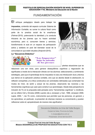 POSTITULO DE ESPECIALIZACIÓN DOCENTE DE NIVEL SUPERIOR EN
EDUCACIÓN Y TIC. Ministerio de Educación de la Nación
Trabajo Final de Irma del Valle Burgos
Módulo DESARROLLO DE PROPUESTAS EDUCATIVAS CON TIC 2
2
FUNDAMENTACIÓN
El enfoque pedagógico ideado para trabajar los
impuestos, contenido del espacio curricular Sistema de
Información Contable, es sumar la cultura fiscal como
parte de la practica social de la enseñanza
(Felman:2010), potenciando la identidad y la conducta
tributaria de los jóvenes que no hacen actividad
económica, pero sí, consumen bienes y servicios;
transformando el aula en un espacio de participación
activa y solidaria en post del bienestar social de la
comunidad en que están situados (Anijovich:2010).
La “Secuencia Didáctica”
plantea situaciones que se
relacionan una con otras, para generar desequilibrios cognitivos y negociación de
significados a través de la interacción directa con los alumnos; seleccionando y combinando
estrategias, para que el aprendizaje de los impuestos no sea una introducción dura y técnica
que derive en la aplicación práctica contable, sino que se aborda desde la abstracción, la
reflexión compartida y la crítica constructiva con actividades delineadas que contemplan los
modos de mirar, de sentir y actuar de los jóvenes, observando las nociones y las
herramientas cognitivas que usan para construir sus aprendizajes. Desde ésta perspectiva la
inclusión de Tic en la propuesta está pensada como “herramientas cognitivas” o mindtools,
así se refiere Coll y Onrubia (2008) cuando cita a Jonassen y Carr, 1998; Jonassen 2006;
Lajoie, 2000, “...las Tic como...instrumentos que permiten que las personas, en general, y
los aprendices, en particular, re-presenten de diversas maneras su conocimiento y puedan
reflexionar sobre él, apropiándoselo de manera más significativa”.
Secuencia Didáctica de Irma del Valle Burgos
Ciudad de Salta, Provincia de Salta
ir_burgos@yahoo.com.ar
Presentado: 29 de Abril de 2014
 
