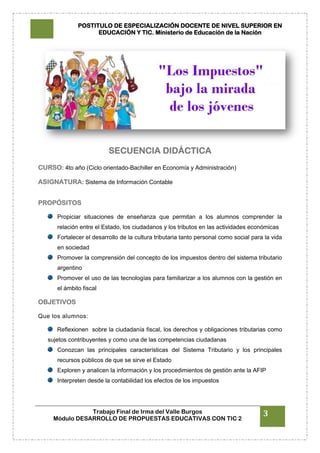 POSTITULO DE ESPECIALIZACIÓN DOCENTE DE NIVEL SUPERIOR EN
EDUCACIÓN Y TIC. Ministerio de Educación de la Nación
Trabajo Final de Irma del Valle Burgos
Módulo DESARROLLO DE PROPUESTAS EDUCATIVAS CON TIC 2
3
SECUENCIA DIDÁCTICA
CURSO: 4to año (Ciclo orientado-Bachiller en Economía y Administración)
ASIGNATURA: Sistema de Información Contable
PROPÓSITOS
Propiciar situaciones de enseñanza que permitan a los alumnos comprender la
relación entre el Estado, los ciudadanos y los tributos en las actividades económicas
Fortalecer el desarrollo de la cultura tributaria tanto personal como social para la vida
en sociedad
Promover la comprensión del concepto de los impuestos dentro del sistema tributario
argentino
Promover el uso de las tecnologías para familiarizar a los alumnos con la gestión en
el ámbito fiscal
OBJETIVOS
Que los alumnos:
Reflexionen sobre la ciudadanía fiscal, los derechos y obligaciones tributarias como
sujetos contribuyentes y como una de las competencias ciudadanas
Conozcan las principales características del Sistema Tributario y los principales
recursos públicos de que se sirve el Estado
Exploren y analicen la información y los procedimientos de gestión ante la AFIP
Interpreten desde la contabilidad los efectos de los impuestos
 