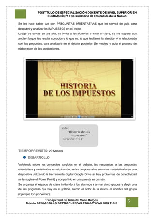 POSTITULO DE ESPECIALIZACIÓN DOCENTE DE NIVEL SUPERIOR EN
EDUCACIÓN Y TIC. Ministerio de Educación de la Nación
Trabajo Final de Irma del Valle Burgos
Módulo DESARROLLO DE PROPUESTAS EDUCATIVAS CON TIC 2
5
Se les hace saber que son PREGUNTAS ORIENTATIVAS que les servirá de guía para
descubrir y analizar los IMPUESTOS en el video.
Luego de leerlas en voz alta, se invita a los alumnos a mirar el video, se les sugiere que
anoten lo que les resulte conocido y lo que no, lo que les llame la atención y lo relacionado
con las preguntas, para analizarlo en el debate posterior. Se modera y guía el proceso de
elaboración de las conclusiones.
TIEMPO PREVISTO: 20 Minutos
DESARROLLO
Volviendo sobre los conceptos surgidos en el debate, las respuestas a las preguntas
orientativas y sintetizados en el pizarrón, se les propone a los alumnos materializarlo en una
diapositiva utilizando la herramienta digital Google Drive (si hay problemas de conectividad
se le sugiere el Power Point) y compartirlo en una puesta en común.
Se organiza el espacio de clase invitando a los alumnos a armar cinco grupos y elegir una
de las preguntas que hay en el gráfico, siendo el color de la misma el nombre del grupo
(Ejemplo “Grupo Verde”).
Video
“Historia de los
impuestos”
Duración: 8’:53’’
 